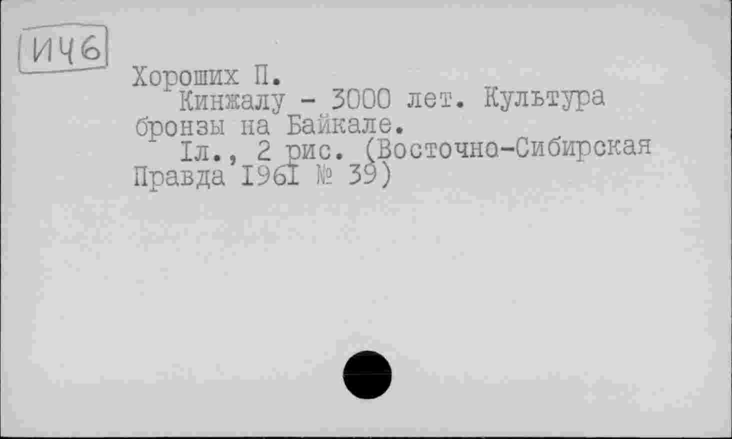 ﻿И Ч <о
Хороших П.
Кинжалу - 3000 лет. Культура бронзы на Байкале.
" 1л., 2 рис. (Восточно-Сибирская Правда 1961 № 39)